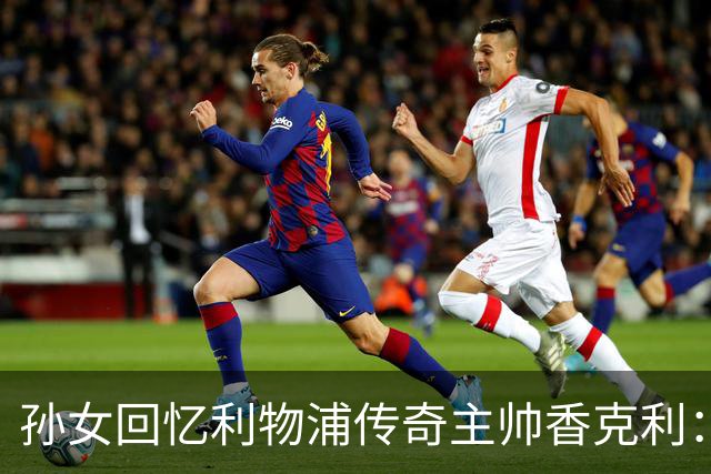 孙女回忆利物浦传奇主帅香克利：他对孙辈也很严厉